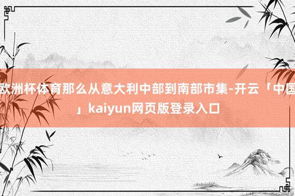 欧洲杯体育那么从意大利中部到南部市集-开云「中国」kaiyun网页版登录入口