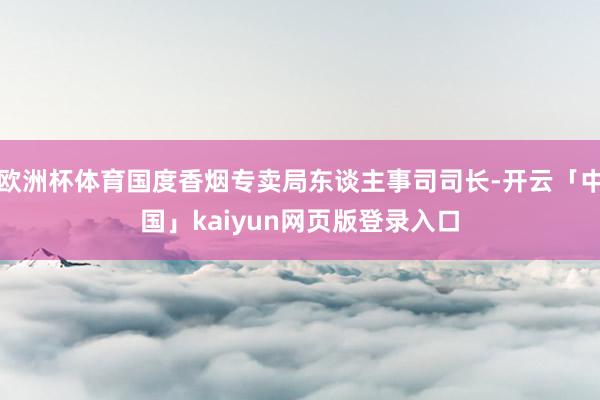 欧洲杯体育国度香烟专卖局东谈主事司司长-开云「中国」kaiyun网页版登录入口