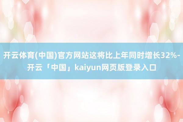 开云体育(中国)官方网站这将比上年同时增长32%-开云「中国」kaiyun网页版登录入口
