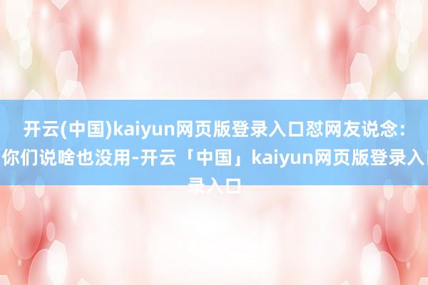 开云(中国)kaiyun网页版登录入口怼网友说念：“你们说啥也没用-开云「中国」kaiyun网页版登录入口